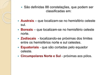  São definidas 88 constelações, que podem ser
classificadas em:
 Austrais – que localizam-se no hemisfério celeste
sul.
 Boreais – que localizam-se no hemisfério celeste
norte.
 Zodiacais - localizando-se próximas dos limites
entre os hemisférios norte e sul celestes.
 Equatoriais - que são cortadas pelo equador
celeste.
 Circumpolares Norte e Sul - próximas aos pólos.
 