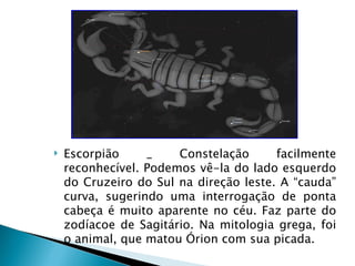    Escorpião     _    Constelação      facilmente
    reconhecível. Podemos vê-la do lado esquerdo
    do Cruzeiro do Sul na direção leste. A “cauda”
    curva, sugerindo uma interrogação de ponta
    cabeça é muito aparente no céu. Faz parte do
    zodíacoe de Sagitário. Na mitologia grega, foi
    o animal, que matou Órion com sua picada.
 