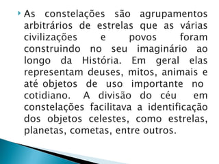    As constelações são agrupamentos
    arbitrários de estrelas que as várias
    civilizações    e     povos       foram
    construindo no seu imaginário ao
    longo da História. Em geral elas
    representam deuses, mitos, animais e
    até objetos de uso importante no
    cotidiano. A divisão do céu          em
    constelações facilitava a identificação
    dos objetos celestes, como estrelas,
    planetas, cometas, entre outros.
 