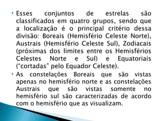    Esses     conjuntos    de    estrelas    são
    classificados em quatro grupos, sendo que
    a localização é o principal critério dessa
    divisão: Boreais (Hemisfério Celeste Norte),
    Austrais (Hemisfério Celeste Sul), Zodiacais
    (próximas dos limites entre os Hemisférios
    Celestes Norte e Sul) e Equatoriais
    (“cortadas” pelo Equador Celeste).
   As constelações Boreais que são vistas
    apenas no hemisfério norte e as constelações
    Austrais que são vistas somente no
    hemisfério sul são caracterizadas de acordo
    com o hemisfério que as visualizam.
 