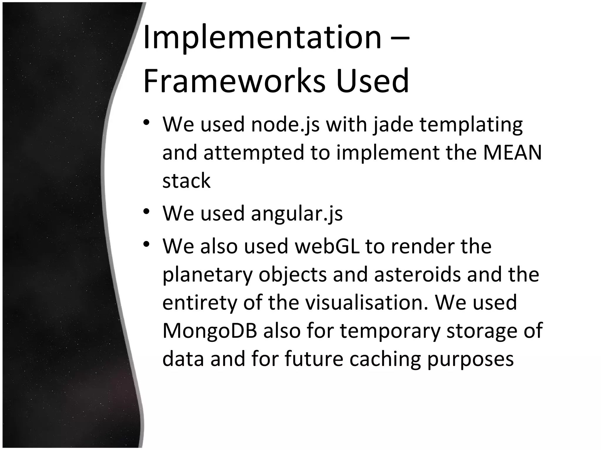 Implementation –
Frameworks Used
• We used node.js with jade templating
and attempted to implement the MEAN
stack
• We used angular.js
• We also used webGL to render the
planetary objects and asteroids and the
entirety of the visualisation. We used
MongoDB also for temporary storage of
data and for future caching purposes
 