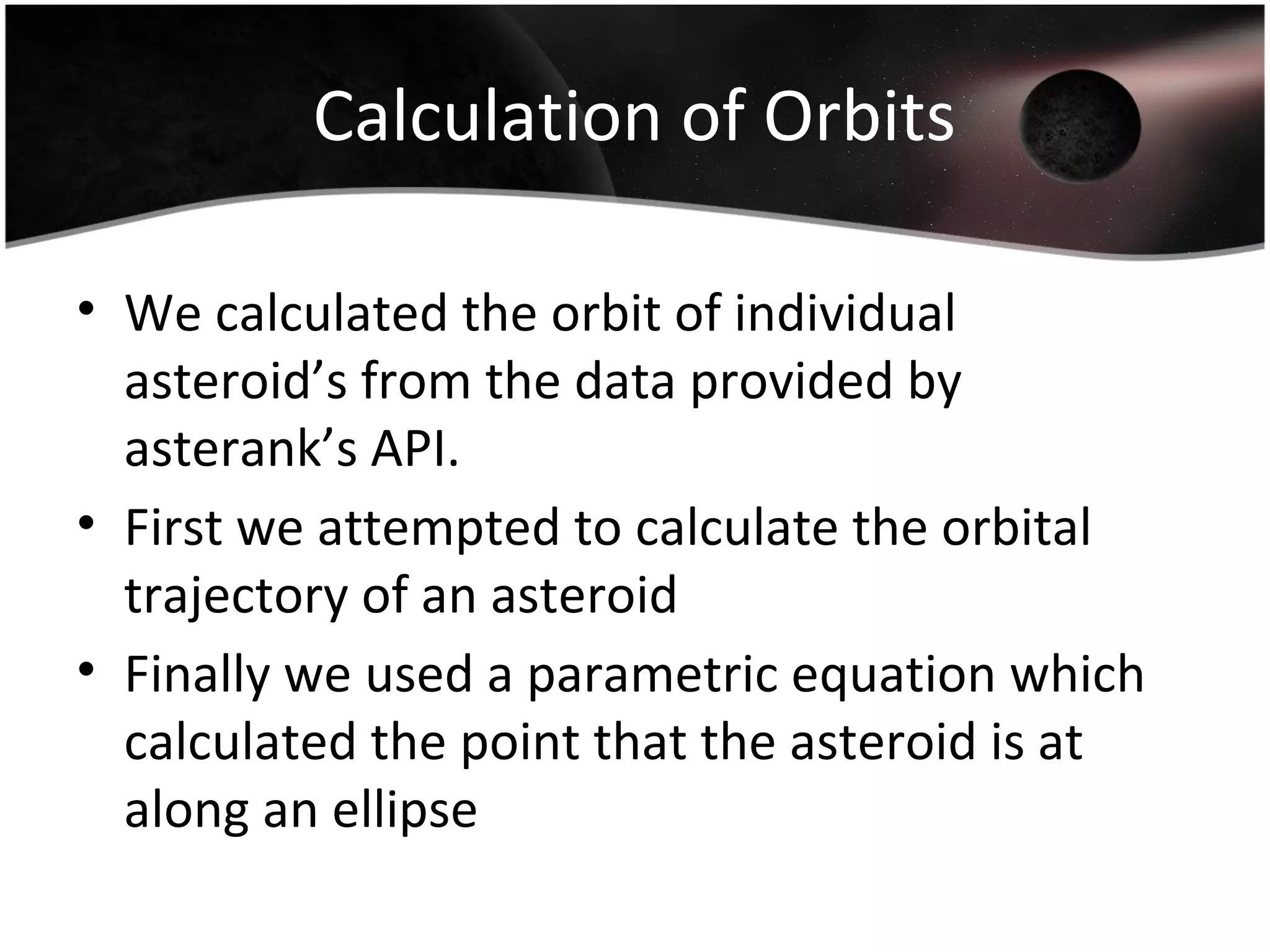 Calculation of Orbits
• We calculated the orbit of individual
asteroid’s from the data provided by
asterank’s API.
• First we attempted to calculate the orbital
trajectory of an asteroid
• Finally we used a parametric equation which
calculated the point that the asteroid is at
along an ellipse
 