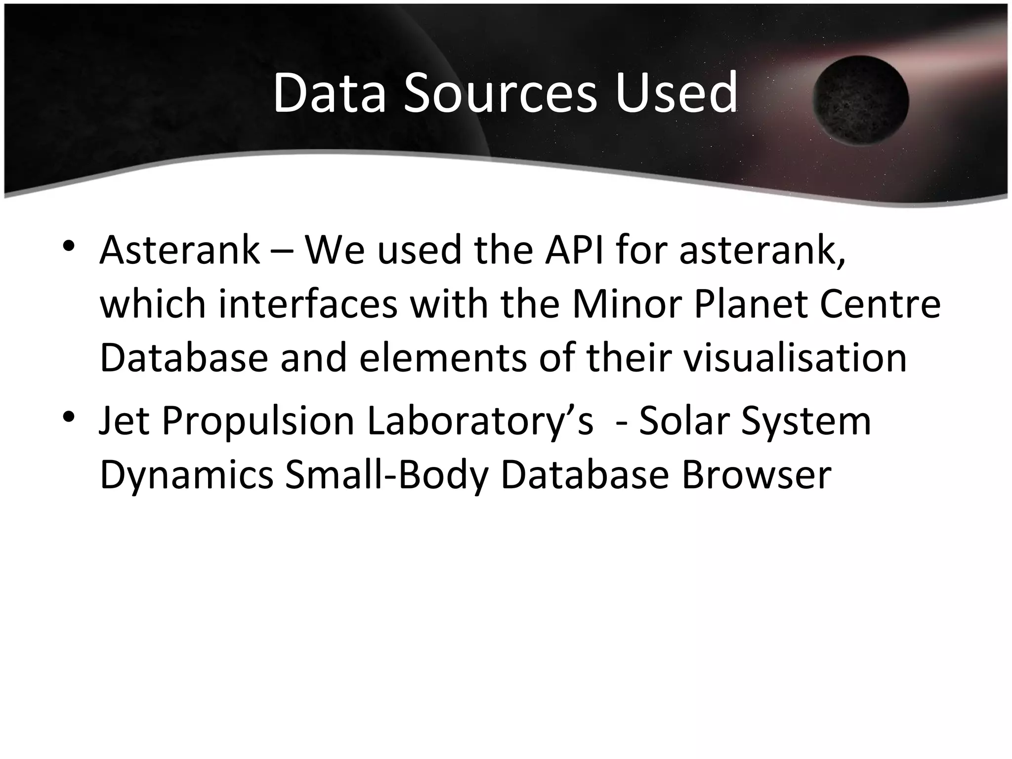 Data Sources Used
• Asterank – We used the API for asterank,
which interfaces with the Minor Planet Centre
Database and elements of their visualisation
• Jet Propulsion Laboratory’s - Solar System
Dynamics Small-Body Database Browser
 