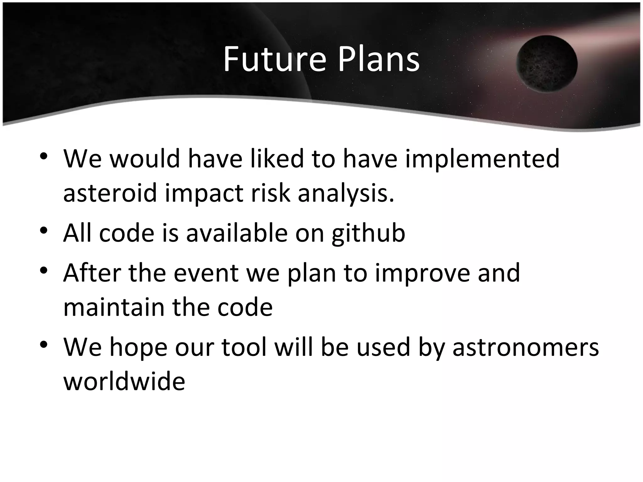 Future Plans
• We would have liked to have implemented
asteroid impact risk analysis.
• All code is available on github
• After the event we plan to improve and
maintain the code
• We hope our tool will be used by astronomers
worldwide
 