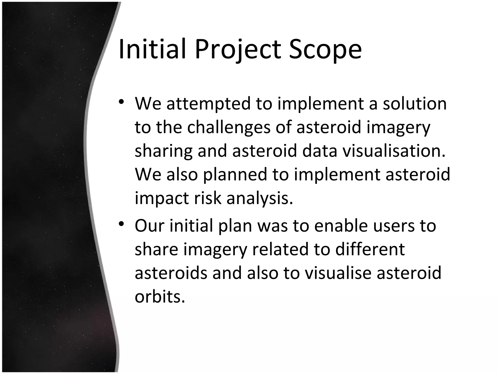 Initial Project Scope
• We attempted to implement a solution
to the challenges of asteroid imagery
sharing and asteroid data visualisation.
We also planned to implement asteroid
impact risk analysis.
• Our initial plan was to enable users to
share imagery related to different
asteroids and also to visualise asteroid
orbits.
 