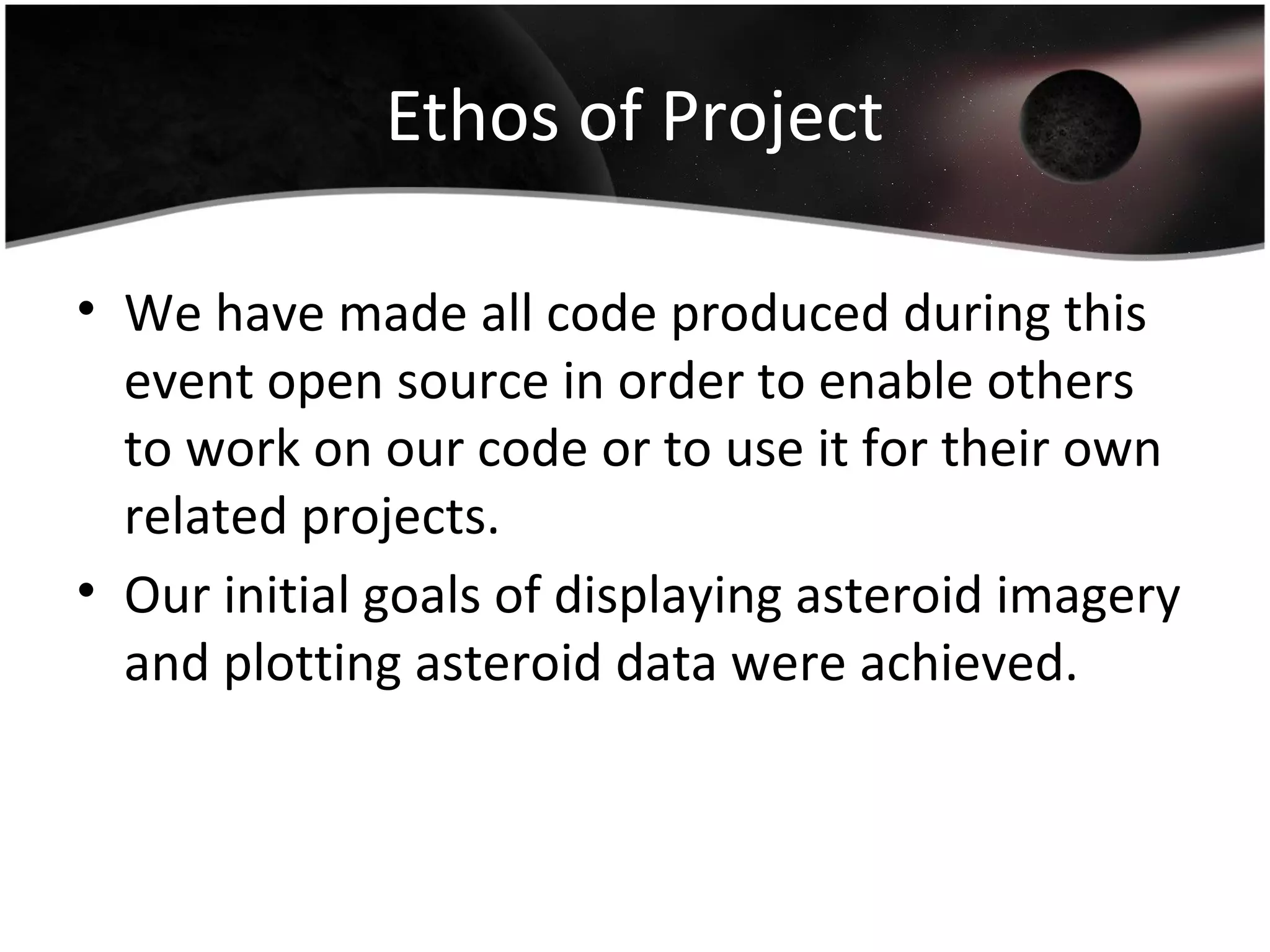 Ethos of Project
• We have made all code produced during this
event open source in order to enable others
to work on our code or to use it for their own
related projects.
• Our initial goals of displaying asteroid imagery
and plotting asteroid data were achieved.
 