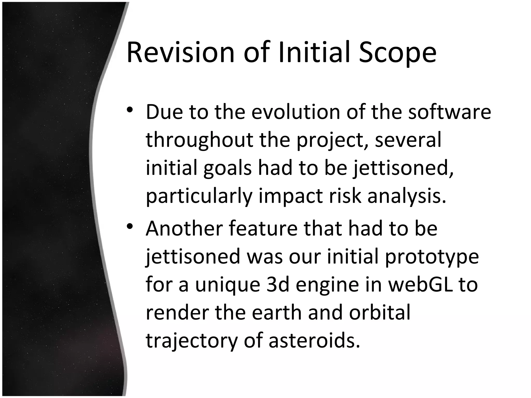 Revision of Initial Scope
• Due to the evolution of the software
throughout the project, several
initial goals had to be jettisoned,
particularly impact risk analysis.
• Another feature that had to be
jettisoned was our initial prototype
for a unique 3d engine in webGL to
render the earth and orbital
trajectory of asteroids.
 