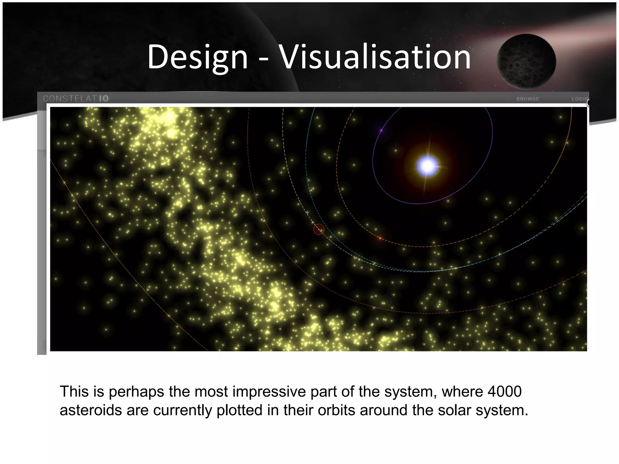 Design - Visualisation
This is perhaps the most impressive part of the system, where 4000
asteroids are currently plotted in their orbits around the solar system.
 