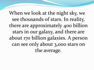 When we look at the night sky, we
see thousands of stars. In reality,
there are approximately 400 billion
stars in our galaxy, and there are
about 170 billion galaxies. A person
can see only about 3,000 stars on
the average.
 