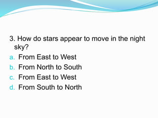 3. How do stars appear to move in the night
sky?
a. From East to West
b. From North to South
c. From East to West
d. From South to North
 