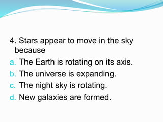 4. Stars appear to move in the sky
because
a. The Earth is rotating on its axis.
b. The universe is expanding.
c. The night sky is rotating.
d. New galaxies are formed.
 