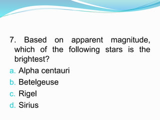 7. Based on apparent magnitude,
which of the following stars is the
brightest?
a. Alpha centauri
b. Betelgeuse
c. Rigel
d. Sirius
 
