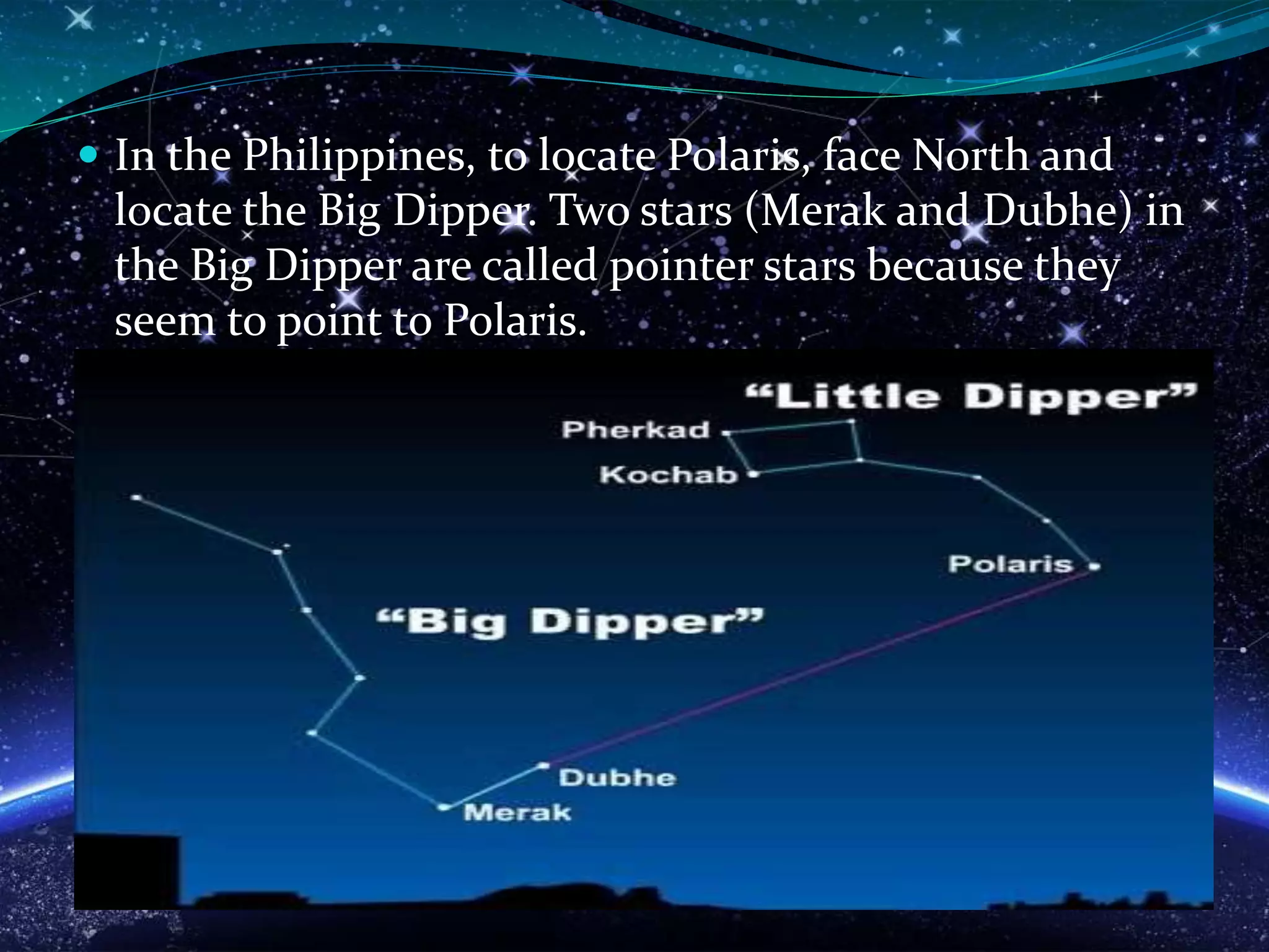  In the Philippines, to locate Polaris, face North and
locate the Big Dipper. Two stars (Merak and Dubhe) in
the Big Dipper are called pointer stars because they
seem to point to Polaris.
 