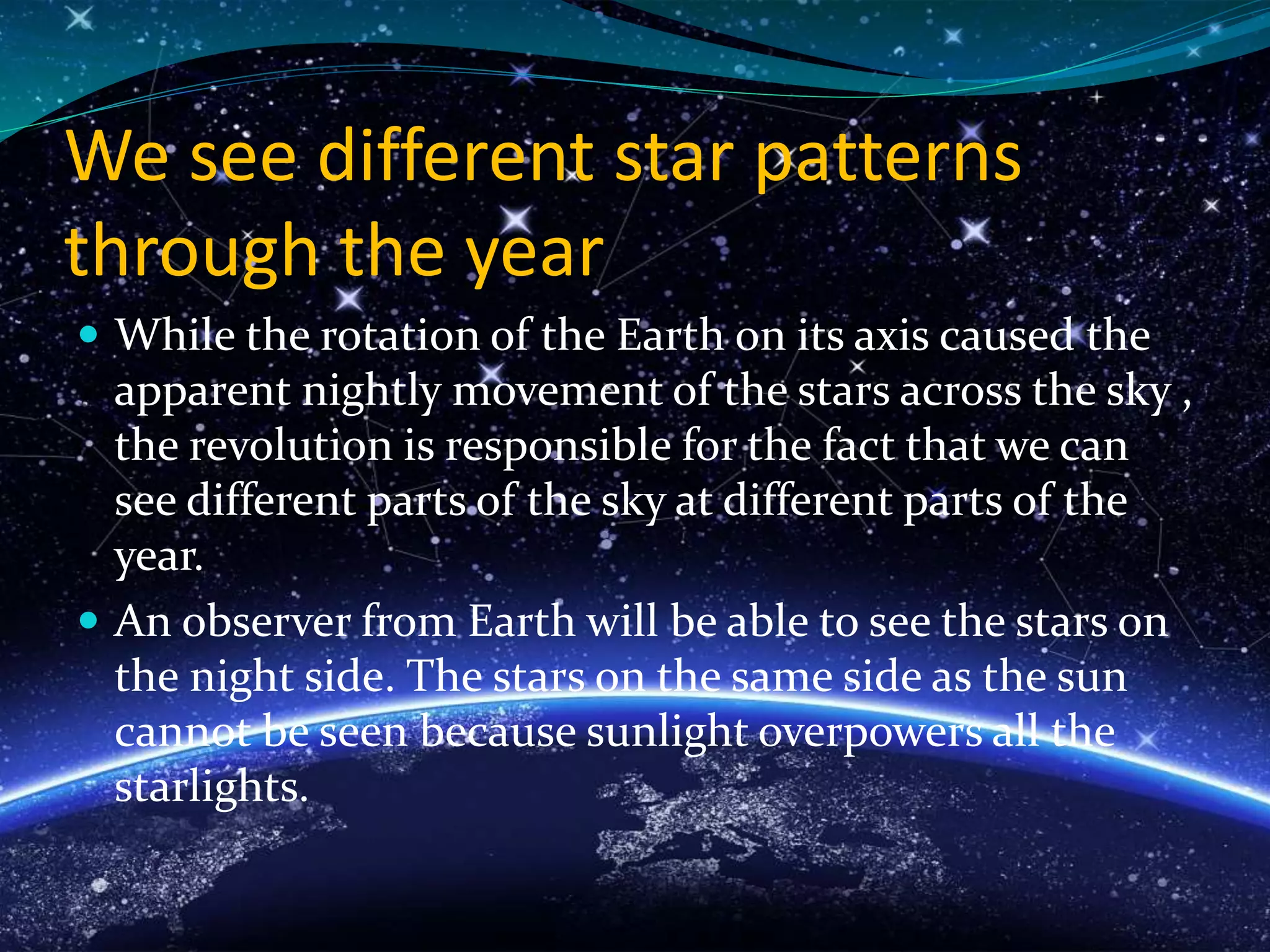 We see different star patterns
through the year
 While the rotation of the Earth on its axis caused the
apparent nightly movement of the stars across the sky ,
the revolution is responsible for the fact that we can
see different parts of the sky at different parts of the
year.
 An observer from Earth will be able to see the stars on
the night side. The stars on the same side as the sun
cannot be seen because sunlight overpowers all the
starlights.
 