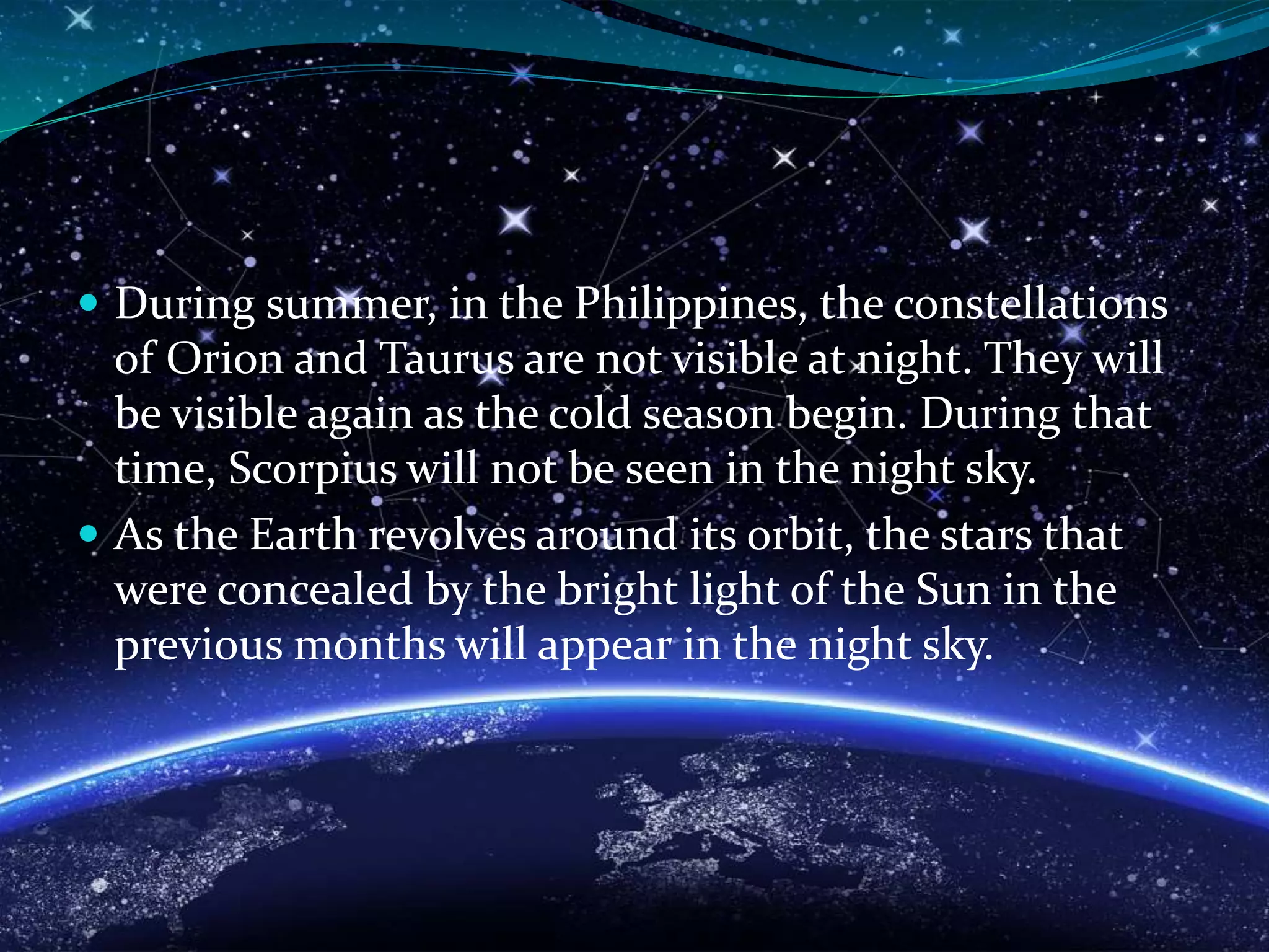  During summer, in the Philippines, the constellations
of Orion and Taurus are not visible at night. They will
be visible again as the cold season begin. During that
time, Scorpius will not be seen in the night sky.
 As the Earth revolves around its orbit, the stars that
were concealed by the bright light of the Sun in the
previous months will appear in the night sky.
 