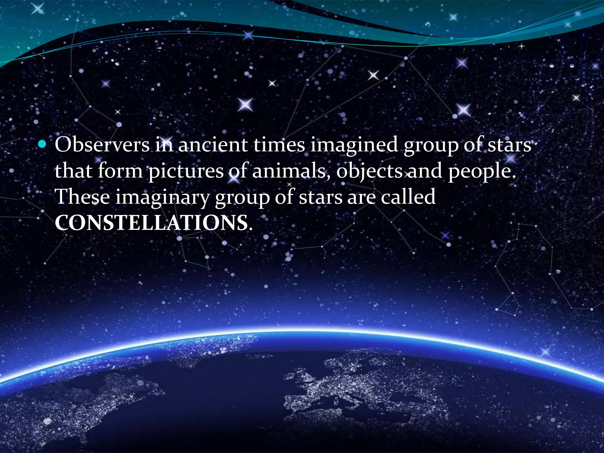  Observers in ancient times imagined group of stars
that form pictures of animals, objects and people.
These imaginary group of stars are called
CONSTELLATIONS.
 