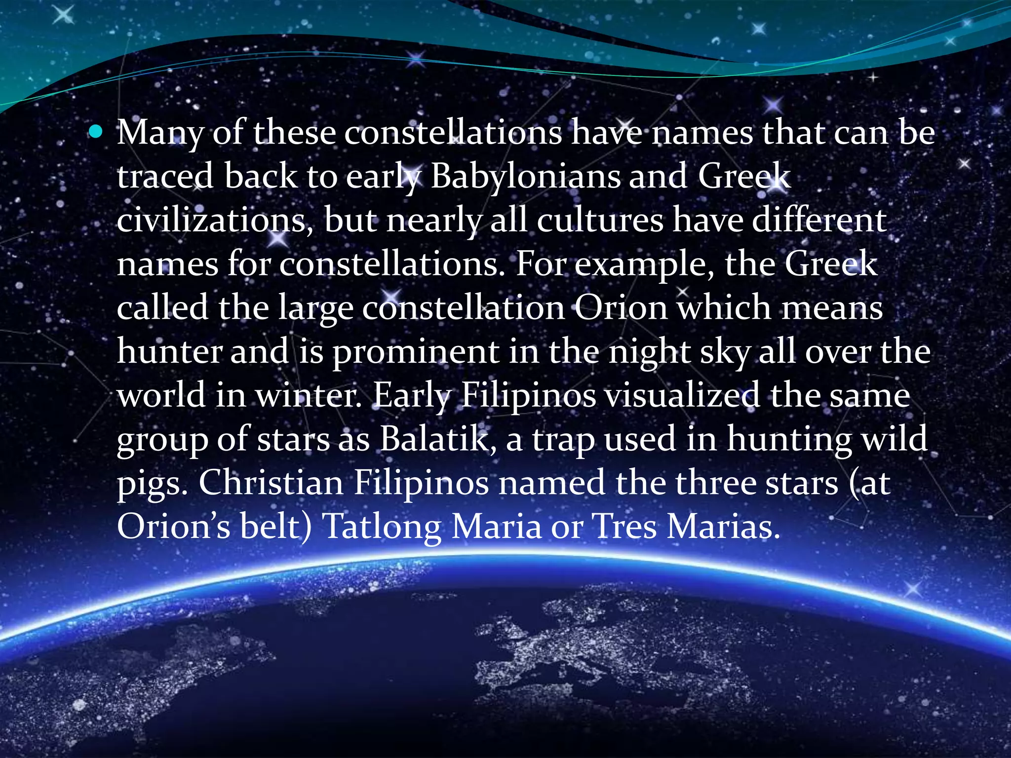  Many of these constellations have names that can be
traced back to early Babylonians and Greek
civilizations, but nearly all cultures have different
names for constellations. For example, the Greek
called the large constellation Orion which means
hunter and is prominent in the night sky all over the
world in winter. Early Filipinos visualized the same
group of stars as Balatik, a trap used in hunting wild
pigs. Christian Filipinos named the three stars (at
Orion’s belt) Tatlong Maria or Tres Marias.
 