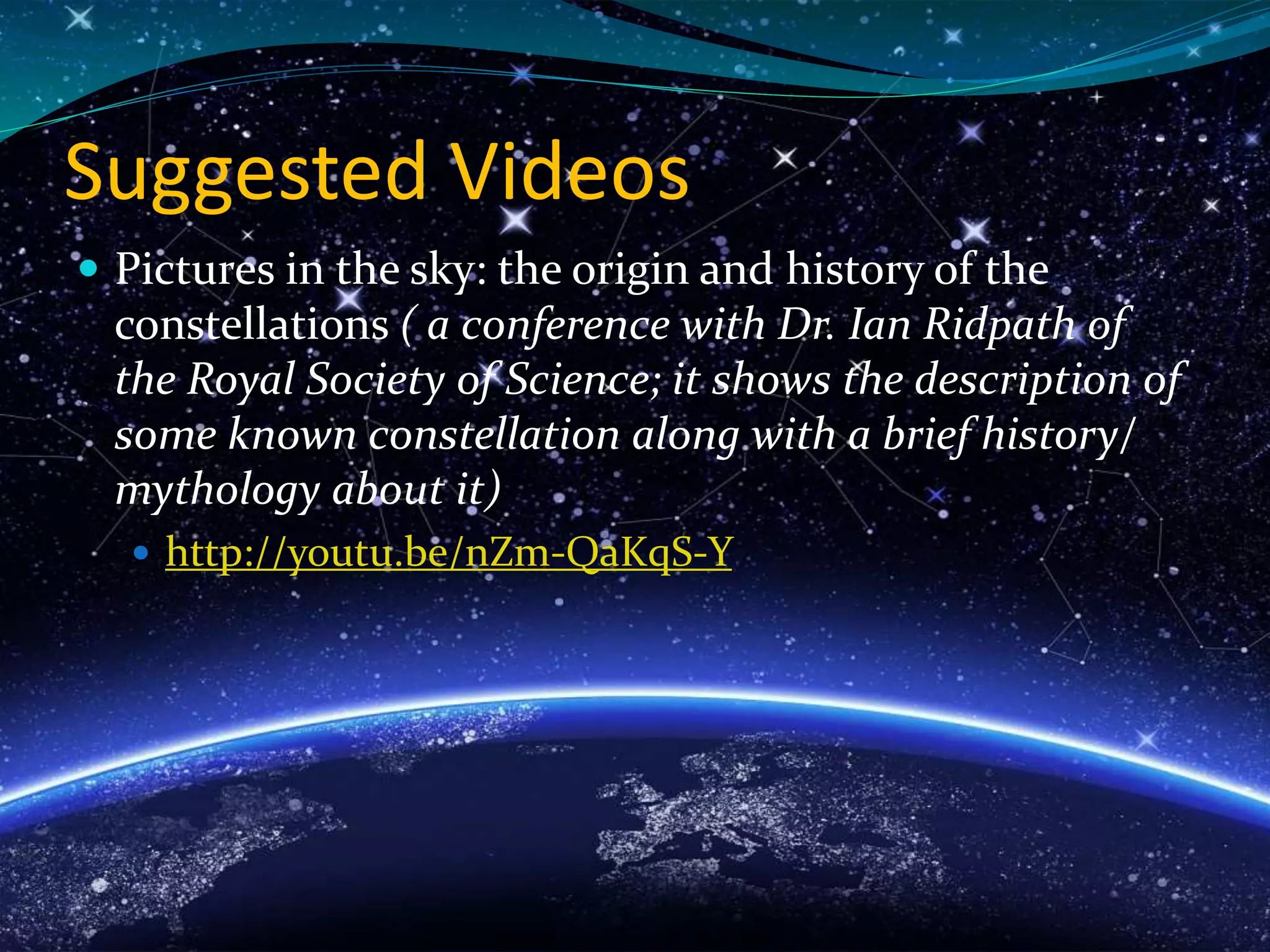 Suggested Videos
 Pictures in the sky: the origin and history of the
constellations ( a conference with Dr. Ian Ridpath of
the Royal Society of Science; it shows the description of
some known constellation along with a brief history/
mythology about it)
 http://youtu.be/nZm-QaKqS-Y
 