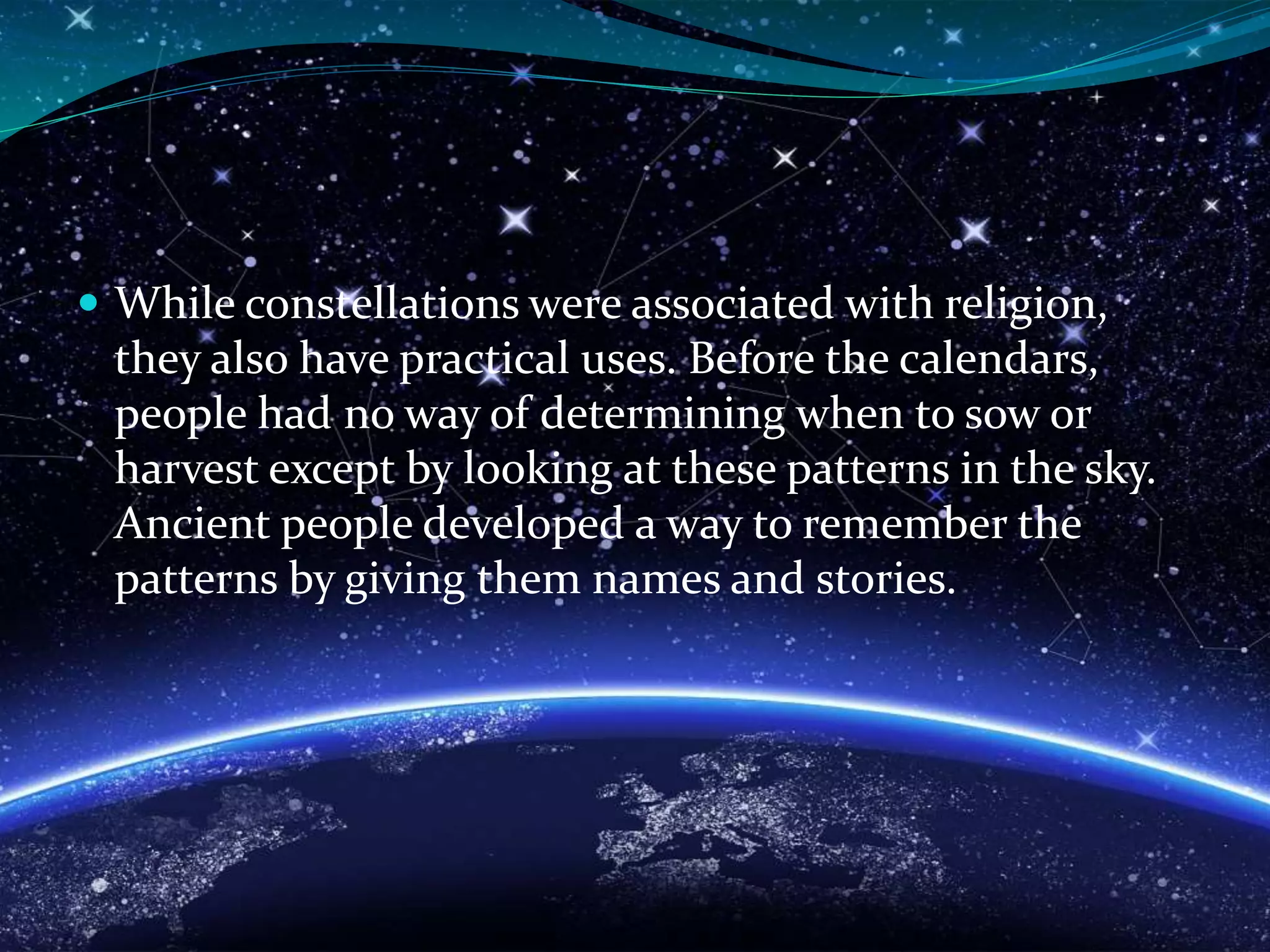  While constellations were associated with religion,
they also have practical uses. Before the calendars,
people had no way of determining when to sow or
harvest except by looking at these patterns in the sky.
Ancient people developed a way to remember the
patterns by giving them names and stories.
 
