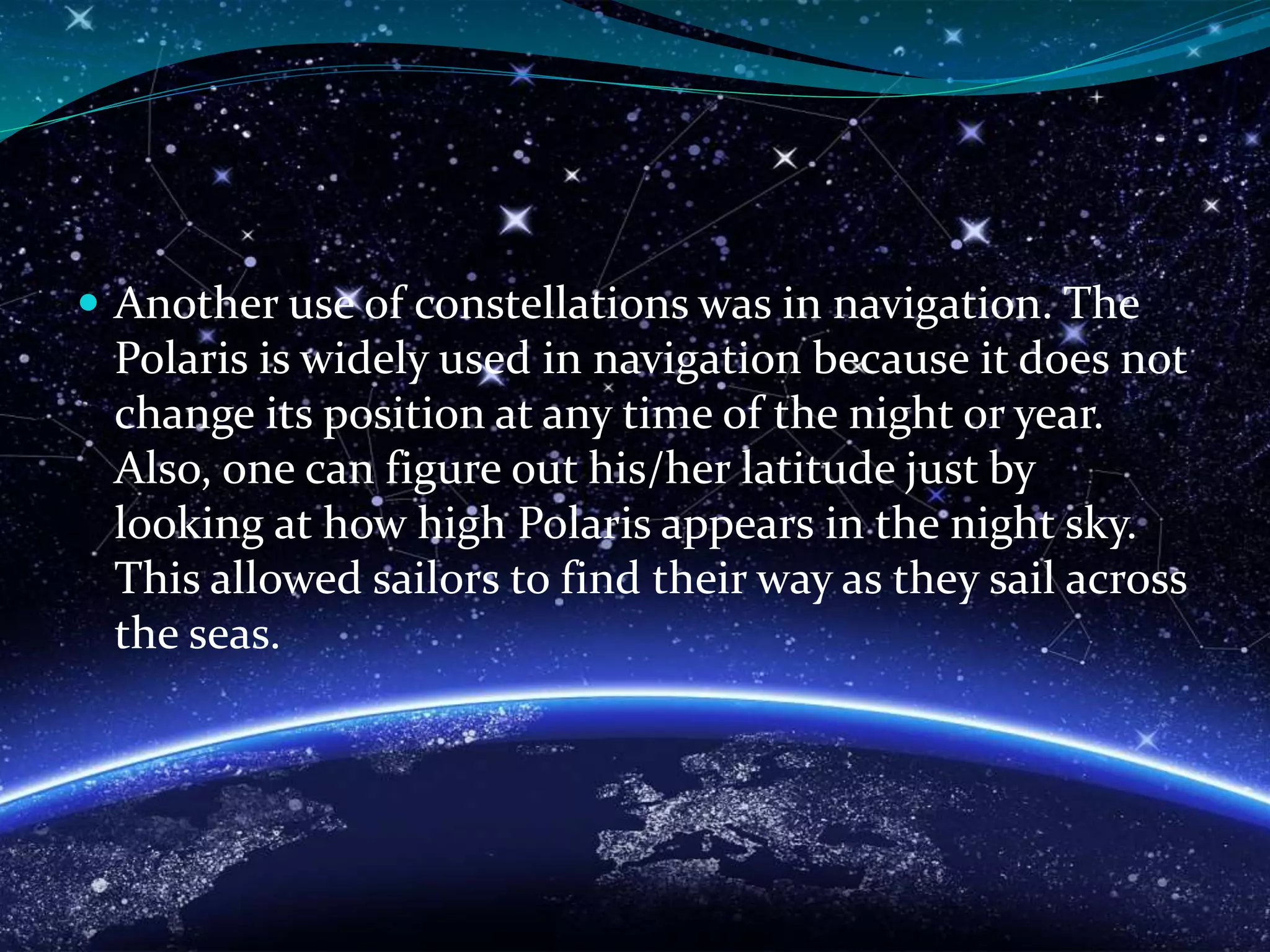  Another use of constellations was in navigation. The
Polaris is widely used in navigation because it does not
change its position at any time of the night or year.
Also, one can figure out his/her latitude just by
looking at how high Polaris appears in the night sky.
This allowed sailors to find their way as they sail across
the seas.
 