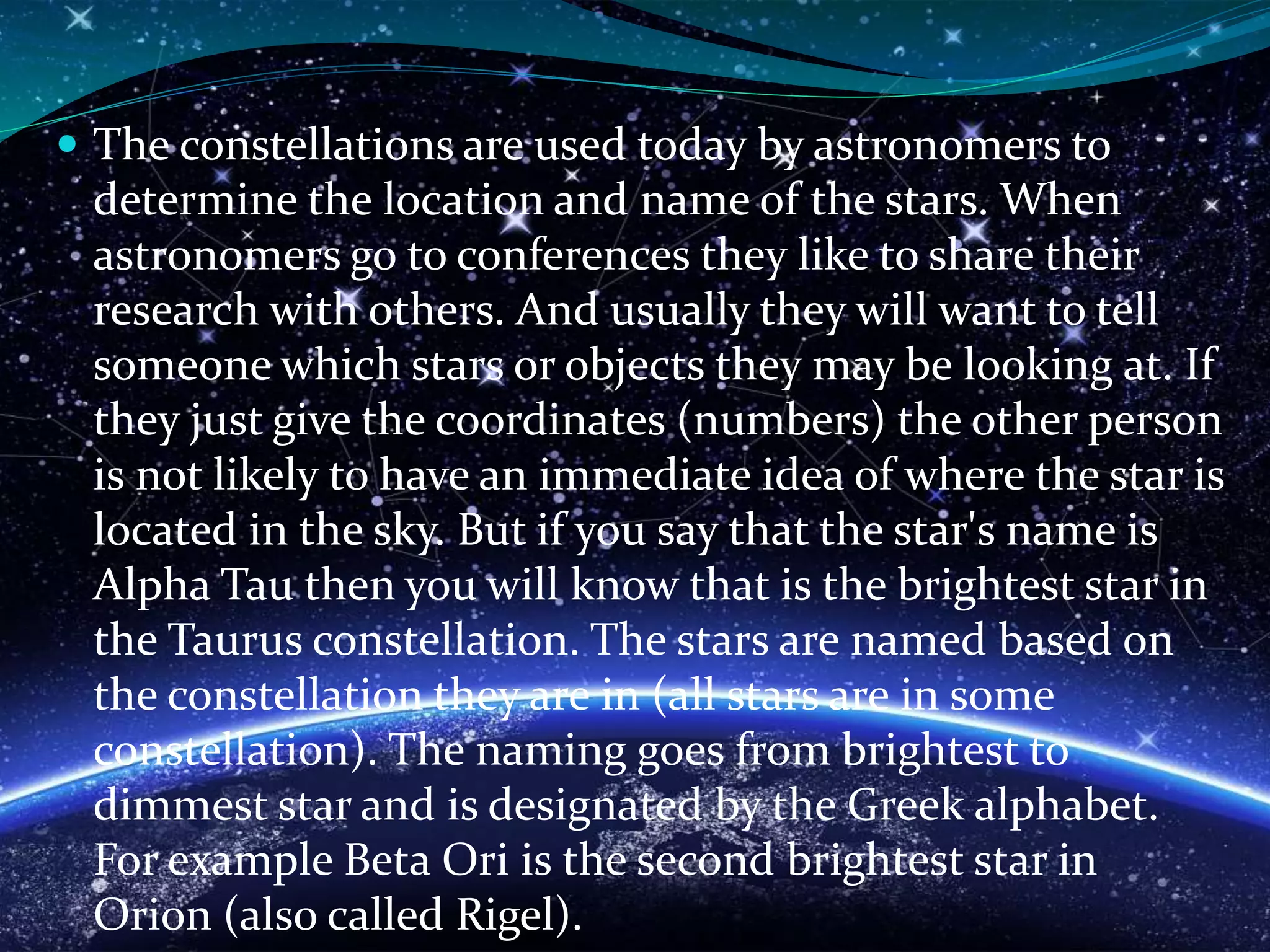  The constellations are used today by astronomers to
determine the location and name of the stars. When
astronomers go to conferences they like to share their
research with others. And usually they will want to tell
someone which stars or objects they may be looking at. If
they just give the coordinates (numbers) the other person
is not likely to have an immediate idea of where the star is
located in the sky. But if you say that the star's name is
Alpha Tau then you will know that is the brightest star in
the Taurus constellation. The stars are named based on
the constellation they are in (all stars are in some
constellation). The naming goes from brightest to
dimmest star and is designated by the Greek alphabet.
For example Beta Ori is the second brightest star in
Orion (also called Rigel).
 