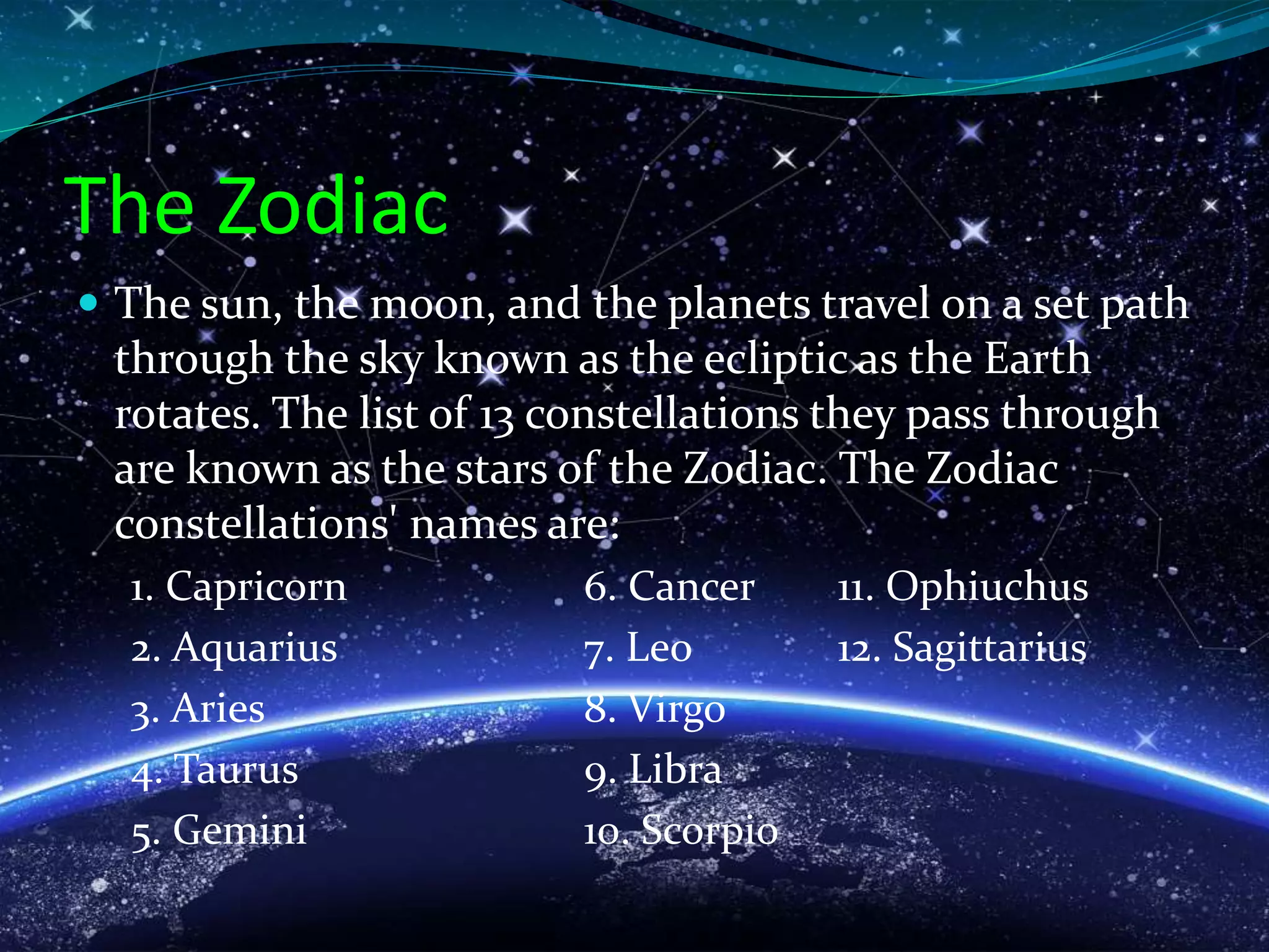 The Zodiac
 The sun, the moon, and the planets travel on a set path
through the sky known as the ecliptic as the Earth
rotates. The list of 13 constellations they pass through
are known as the stars of the Zodiac. The Zodiac
constellations' names are:
1. Capricorn 6. Cancer 11. Ophiuchus
2. Aquarius 7. Leo 12. Sagittarius
3. Aries 8. Virgo
4. Taurus 9. Libra
5. Gemini 10. Scorpio
 