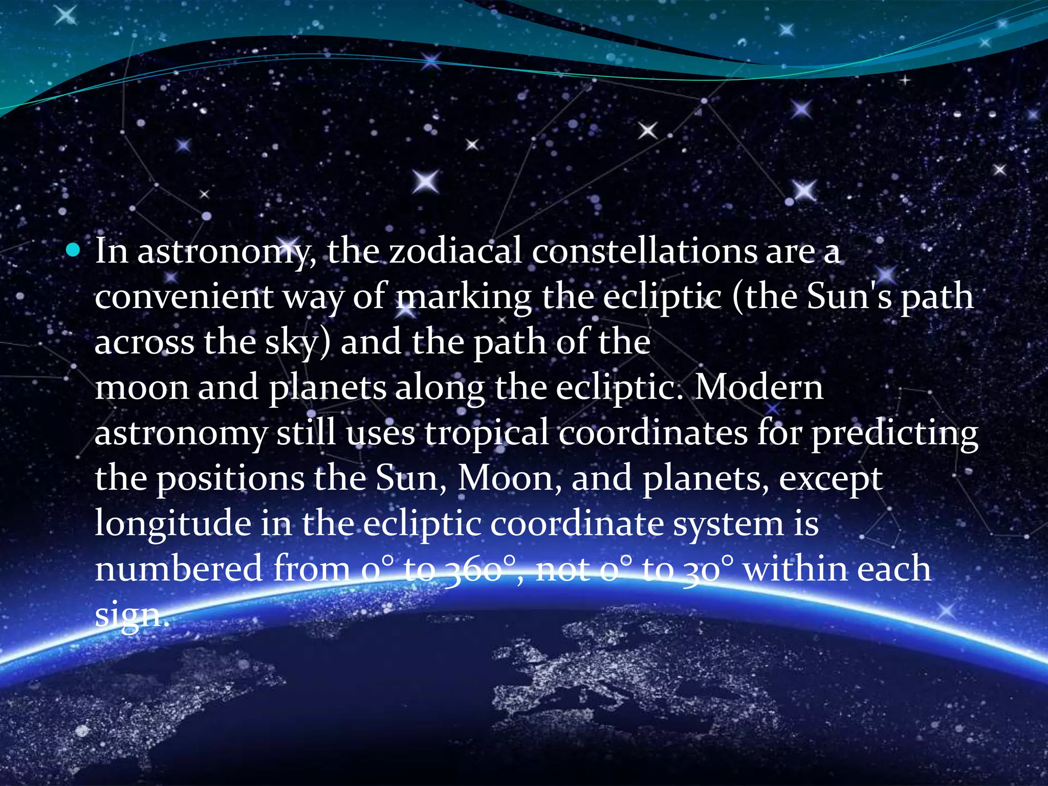  In astronomy, the zodiacal constellations are a
convenient way of marking the ecliptic (the Sun's path
across the sky) and the path of the
moon and planets along the ecliptic. Modern
astronomy still uses tropical coordinates for predicting
the positions the Sun, Moon, and planets, except
longitude in the ecliptic coordinate system is
numbered from 0° to 360°, not 0° to 30° within each
sign.
 