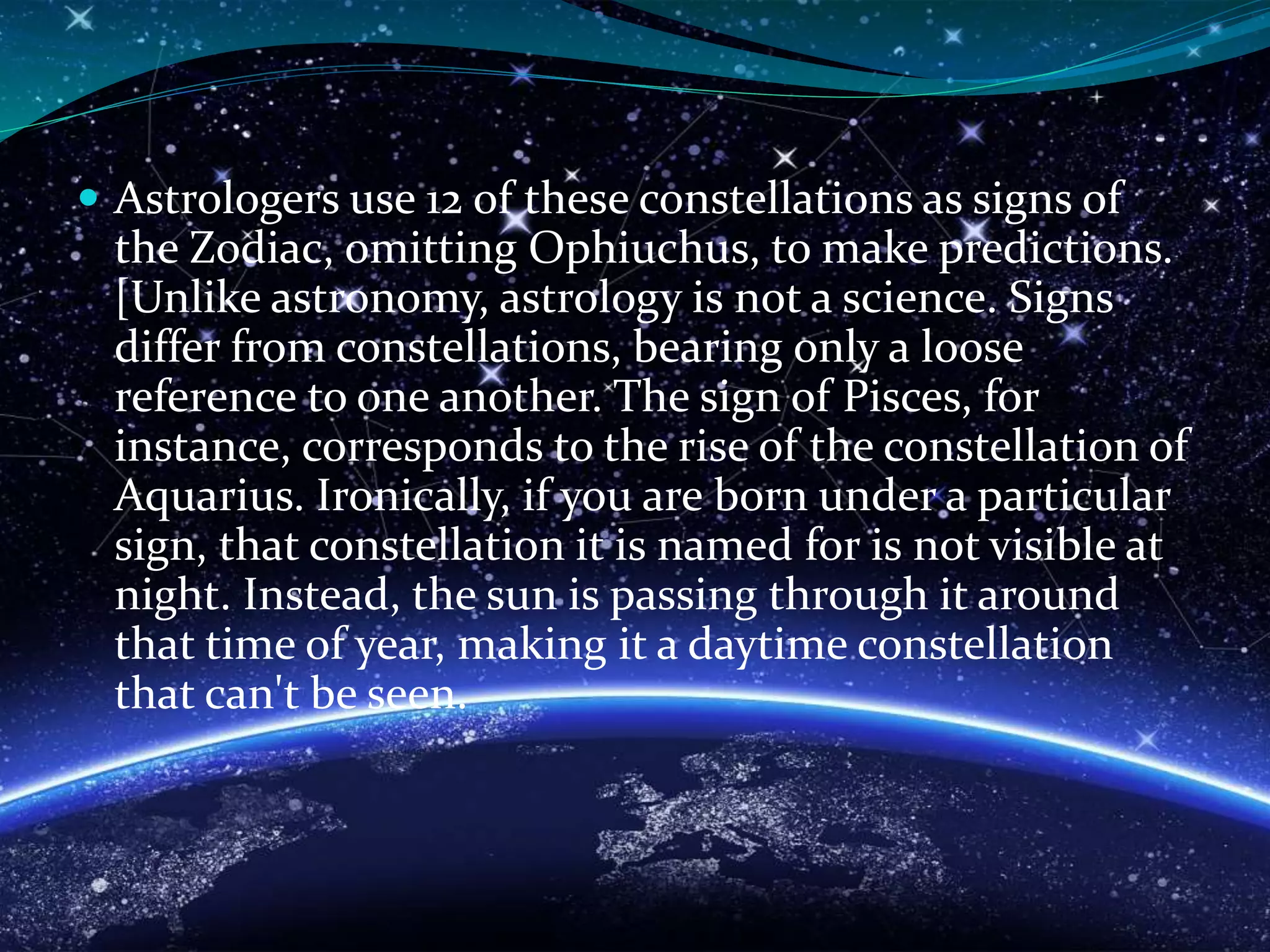  Astrologers use 12 of these constellations as signs of
the Zodiac, omitting Ophiuchus, to make predictions.
[Unlike astronomy, astrology is not a science. Signs
differ from constellations, bearing only a loose
reference to one another. The sign of Pisces, for
instance, corresponds to the rise of the constellation of
Aquarius. Ironically, if you are born under a particular
sign, that constellation it is named for is not visible at
night. Instead, the sun is passing through it around
that time of year, making it a daytime constellation
that can't be seen.
 