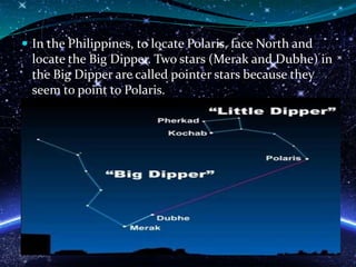  In the Philippines, to locate Polaris, face North and
locate the Big Dipper. Two stars (Merak and Dubhe) in
the Big Dipper are called pointer stars because they
seem to point to Polaris.
 