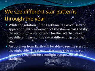 We see different star patterns
through the year
 While the rotation of the Earth on its axis caused the
apparent nightly movement of the stars across the sky ,
the revolution is responsible for the fact that we can
see different parts of the sky at different parts of the
year.
 An observer from Earth will be able to see the stars on
the night side. The stars on the same side as the sun
cannot be seen because sunlight overpowers all the
starlights.
 