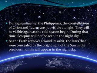  During summer, in the Philippines, the constellations
of Orion and Taurus are not visible at night. They will
be visible again as the cold season begin. During that
time, Scorpius will not be seen in the night sky.
 As the Earth revolves around its orbit, the stars that
were concealed by the bright light of the Sun in the
previous months will appear in the night sky.
 