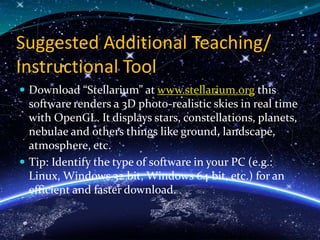 Suggested Additional Teaching/
Instructional Tool
 Download “Stellarium” at www.stellarium.org this
software renders a 3D photo-realistic skies in real time
with OpenGL. It displays stars, constellations, planets,
nebulae and others things like ground, landscape,
atmosphere, etc.
 Tip: Identify the type of software in your PC (e.g.:
Linux, Windows 32 bit, Windows 64 bit, etc.) for an
efficient and faster download.
 