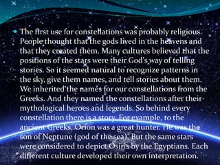  The first use for constellations was probably religious.
People thought that the gods lived in the heavens and
that they created them. Many cultures believed that the
positions of the stars were their God's way of telling
stories. So it seemed natural to recognize patterns in
the sky, give them names, and tell stories about them.
We inherited the names for our constellations from the
Greeks. And they named the constellations after their
mythological heroes and legends. So behind every
constellation there is a story. For example, to the
ancient Greeks, Orion was a great hunter. He was the
son of Neptune (god of the sea). But the same stars
were considered to depict Osiris by the Egyptians. Each
different culture developed their own interpretation.
 