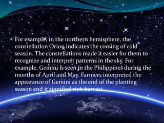  For example, in the northern hemisphere, the
constellation Orion indicates the coming of cold
season. The constellations made it easier for them to
recognize and interpret patterns in the sky. For
example, Gemini is seen in the Philippines during the
months of April and May. Farmers interpreted the
appearance of Gemini as the end of the planting
season and it signified rich harvest.
 