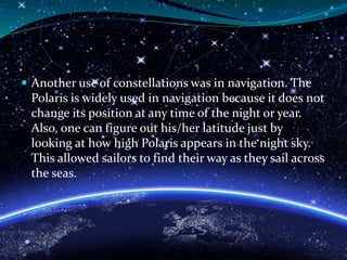  Another use of constellations was in navigation. The
Polaris is widely used in navigation because it does not
change its position at any time of the night or year.
Also, one can figure out his/her latitude just by
looking at how high Polaris appears in the night sky.
This allowed sailors to find their way as they sail across
the seas.
 