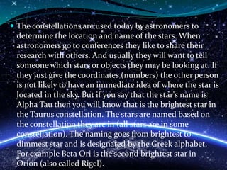  The constellations are used today by astronomers to
determine the location and name of the stars. When
astronomers go to conferences they like to share their
research with others. And usually they will want to tell
someone which stars or objects they may be looking at. If
they just give the coordinates (numbers) the other person
is not likely to have an immediate idea of where the star is
located in the sky. But if you say that the star's name is
Alpha Tau then you will know that is the brightest star in
the Taurus constellation. The stars are named based on
the constellation they are in (all stars are in some
constellation). The naming goes from brightest to
dimmest star and is designated by the Greek alphabet.
For example Beta Ori is the second brightest star in
Orion (also called Rigel).
 