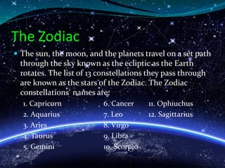 The Zodiac
 The sun, the moon, and the planets travel on a set path
through the sky known as the ecliptic as the Earth
rotates. The list of 13 constellations they pass through
are known as the stars of the Zodiac. The Zodiac
constellations' names are:
1. Capricorn 6. Cancer 11. Ophiuchus
2. Aquarius 7. Leo 12. Sagittarius
3. Aries 8. Virgo
4. Taurus 9. Libra
5. Gemini 10. Scorpio
 