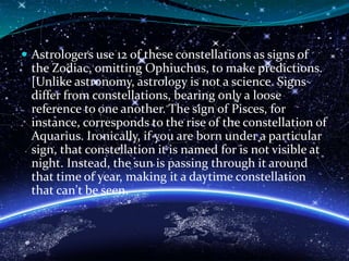 Astrologers use 12 of these constellations as signs of
the Zodiac, omitting Ophiuchus, to make predictions.
[Unlike astronomy, astrology is not a science. Signs
differ from constellations, bearing only a loose
reference to one another. The sign of Pisces, for
instance, corresponds to the rise of the constellation of
Aquarius. Ironically, if you are born under a particular
sign, that constellation it is named for is not visible at
night. Instead, the sun is passing through it around
that time of year, making it a daytime constellation
that can't be seen.
 