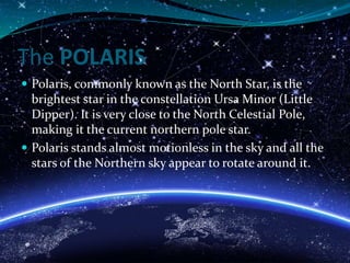 The POLARIS
 Polaris, commonly known as the North Star, is the
brightest star in the constellation Ursa Minor (Little
Dipper). It is very close to the North Celestial Pole,
making it the current northern pole star.
 Polaris stands almost motionless in the sky and all the
stars of the Northern sky appear to rotate around it.
 