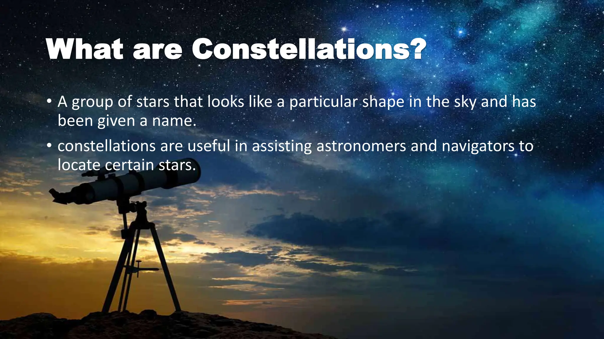 What are Constellations?
• A group of stars that looks like a particular shape in the sky and has
been given a name.
• constellations are useful in assisting astronomers and navigators to
locate certain stars.