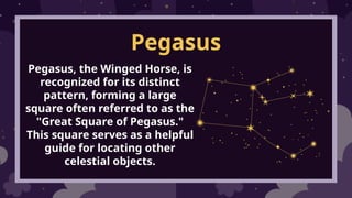Pegasus
Pegasus, the Winged Horse, is
recognized for its distinct
pattern, forming a large
square often referred to as the
"Great Square of Pegasus."
This square serves as a helpful
guide for locating other
celestial objects.
 