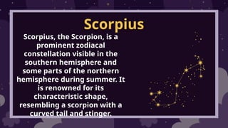 Scorpius
Scorpius, the Scorpion, is a
prominent zodiacal
constellation visible in the
southern hemisphere and
some parts of the northern
hemisphere during summer. It
is renowned for its
characteristic shape,
resembling a scorpion with a
curved tail and stinger.
 