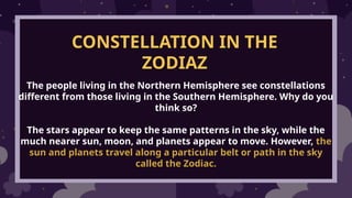 CONSTELLATION IN THE
ZODIAZ
The people living in the Northern Hemisphere see constellations
different from those living in the Southern Hemisphere. Why do you
think so?
The stars appear to keep the same patterns in the sky, while the
much nearer sun, moon, and planets appear to move. However, the
sun and planets travel along a particular belt or path in the sky
called the Zodiac.
 