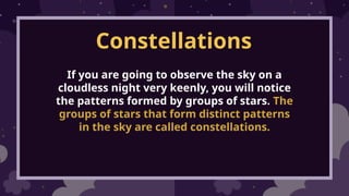 Constellations
If you are going to observe the sky on a
cloudless night very keenly, you will notice
the patterns formed by groups of stars. The
groups of stars that form distinct patterns
in the sky are called constellations.
 