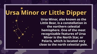Ursa Minor or Little Dipper
Ursa Minor, also known as the
Little Bear, is a constellation in
the northern celestial
hemisphere. One of the most
recognizable features of Ursa
Minor is the North Star, or
Polaris, which is located very
close to the north celestial pole.
 