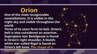 Orion
One of the most recognizable
constellations. It is visible in the
night sky and visible throughout the
world.
Three of its stars form its belt. Orion’s
belt is also considered an asterism.
Supergiant star Betelgeuse is found
in Orion’s right shoulder. A bluish-
white star called Rigel is found on
Orion’s left knee. The shape of a
mythical hunter.
 