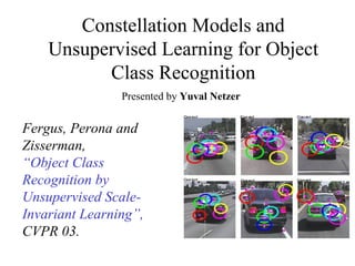 Constellation Models and Unsupervised Learning for Object Class Recognition Fergus, Perona and Zisserman,  “ Object Class Recognition by Unsupervised Scale-Invariant Learning”,  CVPR 03. Presented by  Yuval Netzer 