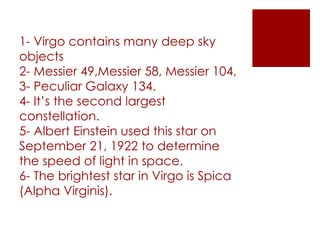 1- Virgo contains many deep sky
objects
2- Messier 49,Messier 58, Messier 104,
3- Peculiar Galaxy 134.
4- It’s the second largest
constellation.
5- Albert Einstein used this star on
September 21, 1922 to determine
the speed of light in space.
6- The brightest star in Virgo is Spica
(Alpha Virginis).
 
