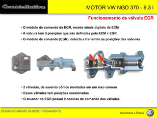 MOTOR VW NGD 370 - 9.3 l 
DESENVOLVIMENTO DA REDE - TREINAMENTO Caminhões e Ônibus 
• O módulo de comando da EGR, recebe sinais digitais da ECM 
• A válvula tem 3 posições que são definidas pela ECM + EGR 
• O módulo de comando (EGR), detecta e transmite as posições das válvulas 
Funcionamento da válvula EGR 
• 2 válvulas, de assento cônico montadas em um eixo comum 
• Essas válvulas tem posições escalonadas 
• O atuador do EGR possui 9 bobinas de comando das válvulas  