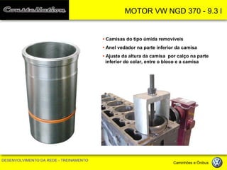 MOTOR VW NGD 370 - 9.3 l 
DESENVOLVIMENTO DA REDE - TREINAMENTO Caminhões e Ônibus 
• Camisas do tipo úmida removíveis 
• Anel vedador na parte inferior da camisa 
• Ajuste da altura da camisa por calço na parte inferior do colar, entre o bloco e a camisa  